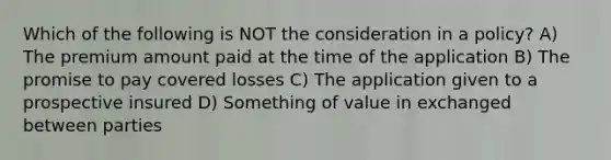 Which of the following is NOT the consideration in a policy? A) The premium amount paid at the time of the application B) The promise to pay covered losses C) The application given to a prospective insured D) Something of value in exchanged between parties