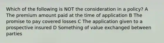 Which of the following is NOT the consideration in a policy? A The premium amount paid at the time of application B The promise to pay covered losses C The application given to a prospective insured D Something of value exchanged between parties