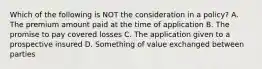 Which of the following is NOT the consideration in a policy? A. The premium amount paid at the time of application B. The promise to pay covered losses C. The application given to a prospective insured D. Something of value exchanged between parties