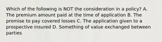 Which of the following is NOT the consideration in a policy? A. The premium amount paid at the time of application B. The promise to pay covered losses C. The application given to a prospective insured D. Something of value exchanged between parties