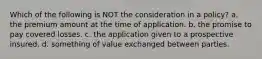 Which of the following is NOT the consideration in a policy? a. the premium amount at the time of application. b. the promise to pay covered losses. c. the application given to a prospective insured. d. something of value exchanged between parties.