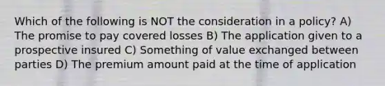 Which of the following is NOT the consideration in a policy? A) The promise to pay covered losses B) The application given to a prospective insured C) Something of value exchanged between parties D) The premium amount paid at the time of application