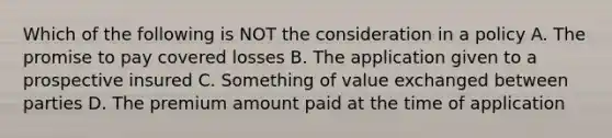 Which of the following is NOT the consideration in a policy A. The promise to pay covered losses B. The application given to a prospective insured C. Something of value exchanged between parties D. The premium amount paid at the time of application