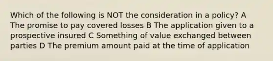 Which of the following is NOT the consideration in a policy? A The promise to pay covered losses B The application given to a prospective insured C Something of value exchanged between parties D The premium amount paid at the time of application