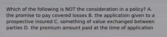 Which of the following is NOT the consideration in a policy? A. the promise to pay covered losses B. the application given to a prospective insured C. something of value exchanged between parties D. the premium amount paid at the time of application