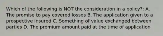 Which of the following is NOT the consideration in a policy?: A. The promise to pay covered losses B. The application given to a prospective insured C. Something of value exchanged between parties D. The premium amount paid at the time of application