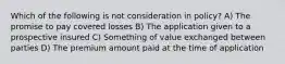 Which of the following is not consideration in policy? A) The promise to pay covered losses B) The application given to a prospective insured C) Something of value exchanged between parties D) The premium amount paid at the time of application