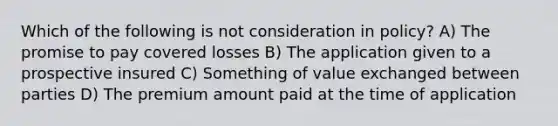 Which of the following is not consideration in policy? A) The promise to pay covered losses B) The application given to a prospective insured C) Something of value exchanged between parties D) The premium amount paid at the time of application