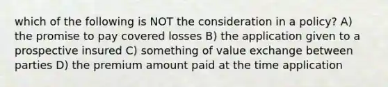 which of the following is NOT the consideration in a policy? A) the promise to pay covered losses B) the application given to a prospective insured C) something of value exchange between parties D) the premium amount paid at the time application