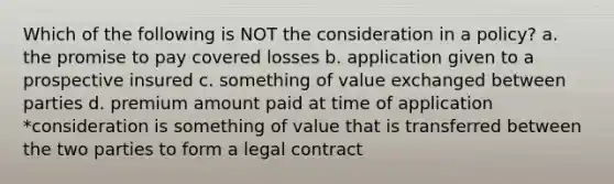 Which of the following is NOT the consideration in a policy? a. the promise to pay covered losses b. application given to a prospective insured c. something of value exchanged between parties d. premium amount paid at time of application *consideration is something of value that is transferred between the two parties to form a legal contract