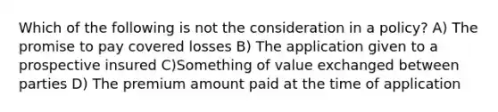 Which of the following is not the consideration in a policy? A) The promise to pay covered losses B) The application given to a prospective insured C)Something of value exchanged between parties D) The premium amount paid at the time of application