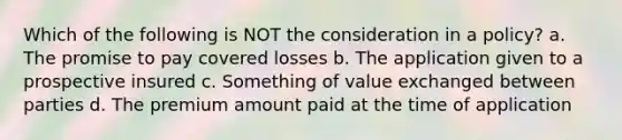 Which of the following is NOT the consideration in a policy? a. The promise to pay covered losses b. The application given to a prospective insured c. Something of value exchanged between parties d. The premium amount paid at the time of application