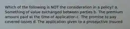 Which of the following is NOT the consideration in a policy? a. Something of value exchanged between parties b. The premium amount paid at the time of application c. The promise to pay covered losses d. The application given to a prosepctive insured