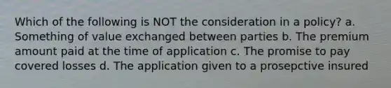 Which of the following is NOT the consideration in a policy? a. Something of value exchanged between parties b. The premium amount paid at the time of application c. The promise to pay covered losses d. The application given to a prosepctive insured