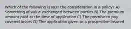 Which of the following is NOT the consideration in a policy? A) Something of value exchanged between parties B) The premium amount paid at the time of application C) The promise to pay covered losses D) The application given to a prospective insured