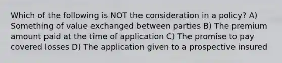 Which of the following is NOT the consideration in a policy? A) Something of value exchanged between parties B) The premium amount paid at the time of application C) The promise to pay covered losses D) The application given to a prospective insured