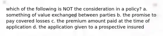 which of the following is NOT the consideration in a policy? a. something of value exchanged between parties b. the promise to pay covered losses c. the premium amount paid at the time of application d. the application given to a prospective insured