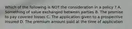 Which of the following is NOT the consideration in a policy ? A. Something of value exchanged between parties B. The promise to pay covered losses C. The application given to a prospective insured D. The premium amount paid at the time of application