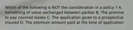 Which of the following is NOT the consideration in a policy ? A. Something of value exchanged between parties B. The promise to pay covered losses C. The application given to a prospective insured D. The premium amount paid at the time of application