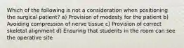 Which of the following is not a consideration when positioning the surgical patient? a) Provision of modesty for the patient b) Avoiding compression of nerve tissue c) Provision of correct skeletal alignment d) Ensuring that students in the room can see the operative site