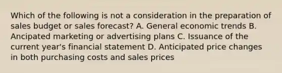 Which of the following is not a consideration in the preparation of sales budget or sales forecast? A. General economic trends B. Ancipated marketing or advertising plans C. Issuance of the current year's financial statement D. Anticipated price changes in both purchasing costs and sales prices