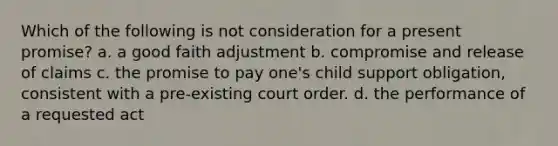 Which of the following is not consideration for a present promise? a. a good faith adjustment b. compromise and release of claims c. the promise to pay one's child support obligation, consistent with a pre-existing court order. d. the performance of a requested act