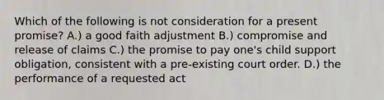 Which of the following is not consideration for a present promise? ​A.) a good faith adjustment ​B.) compromise and release of claims C.) ​the promise to pay one's child support obligation, consistent with a pre-existing court order. ​D.) the performance of a requested act