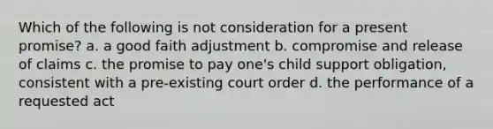 Which of the following is not consideration for a present promise? a. a good faith adjustment b. compromise and release of claims c. the promise to pay one's child support obligation, consistent with a pre-existing court order d. the performance of a requested act