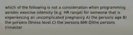 which of the following is not a consideration when programming aerobic exercise intensity (e.g. HR range) for someone that is experiencing an uncomplicated pregnancy A) the persons age B) the persons fitness level C) the persons BMI D)the persons trimester