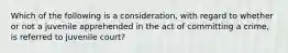 Which of the following is a consideration, with regard to whether or not a juvenile apprehended in the act of committing a crime, is referred to juvenile court?