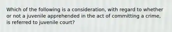 Which of the following is a consideration, with regard to whether or not a juvenile apprehended in the act of committing a crime, is referred to juvenile court?