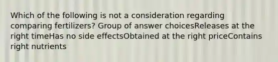 Which of the following is not a consideration regarding comparing fertilizers? Group of answer choicesReleases at the right timeHas no side effectsObtained at the right priceContains right nutrients