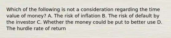 Which of the following is not a consideration regarding the time value of money? A. The risk of inflation B. The risk of default by the investor C. Whether the money could be put to better use D. The hurdle rate of return