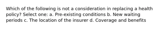 Which of the following is not a consideration in replacing a health policy? Select one: a. Pre-existing conditions b. New waiting periods c. The location of the insurer d. Coverage and benefits