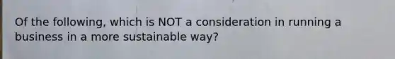 Of the following, which is NOT a consideration in running a business in a more sustainable way?