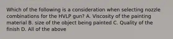 Which of the following is a consideration when selecting nozzle combinations for the HVLP gun? A. Viscosity of the painting material B. size of the object being painted C. Quality of the finish D. All of the above