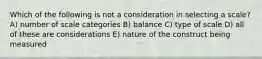 Which of the following is not a consideration in selecting a scale? A) number of scale categories B) balance C) type of scale D) all of these are considerations E) nature of the construct being measured