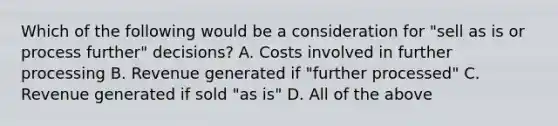 Which of the following would be a consideration for​ "sell as is or process​ further" decisions? A. Costs involved in further processing B. Revenue generated if​ "further processed" C. Revenue generated if sold​ "as is" D. All of the above