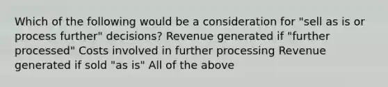 Which of the following would be a consideration for "sell as is or process further" decisions? Revenue generated if "further processed" Costs involved in further processing Revenue generated if sold "as is" All of the above