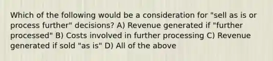 Which of the following would be a consideration for "sell as is or process further" decisions? A) Revenue generated if "further processed" B) Costs involved in further processing C) Revenue generated if sold "as is" D) All of the above