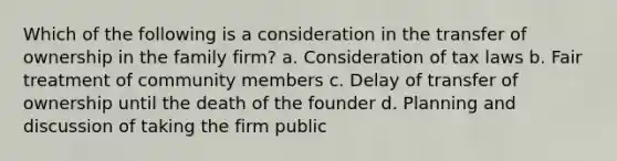 Which of the following is a consideration in the transfer of ownership in the family firm? a. Consideration of tax laws b. Fair treatment of community members c. Delay of transfer of ownership until the death of the founder d. Planning and discussion of taking the firm public