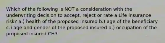 Which of the following is NOT a consideration with the underwriting decision to accept, reject or rate a Life insurance risk? a.) health of the proposed insured b.) age of the beneficiary c.) age and gender of the proposed insured d.) occupation of the proposed insured CH3