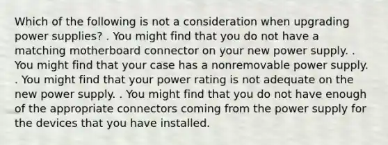 Which of the following is not a consideration when upgrading power supplies? . You might find that you do not have a matching motherboard connector on your new power supply. . You might find that your case has a nonremovable power supply. . You might find that your power rating is not adequate on the new power supply. . You might find that you do not have enough of the appropriate connectors coming from the power supply for the devices that you have installed.