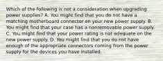 Which of the following is not a consideration when upgrading power supplies? A. You might find that you do not have a matching motherboard connector on your new power supply. B. You might find that your case has a nonremovable power supply. C. You might find that your power rating is not adequate on the new power supply. D. You might find that you do not have enough of the appropriate connectors coming from the power supply for the devices you have installed.