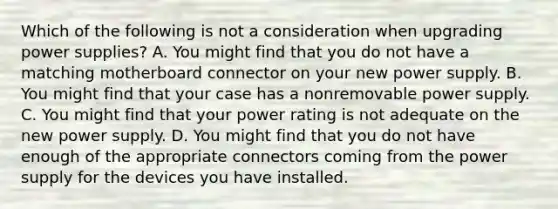 Which of the following is not a consideration when upgrading power supplies? A. You might find that you do not have a matching motherboard connector on your new power supply. B. You might find that your case has a nonremovable power supply. C. You might find that your power rating is not adequate on the new power supply. D. You might find that you do not have enough of the appropriate connectors coming from the power supply for the devices you have installed.