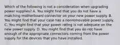 Which of the following is not a consideration when upgrading power supplies? A. You might find that you do not have a matching motherboard connector on your new power supply. B. You might find that your case has a nonremovable power supply. C. You might find that your power rating is not adequate on the new power supply. D. You might find that you do not have enough of the appropriate connectors coming from the power supply for the devices that you have installed.