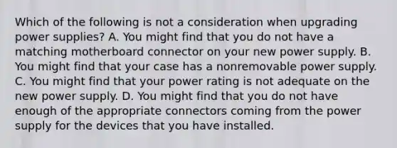 Which of the following is not a consideration when upgrading power supplies? A. You might find that you do not have a matching motherboard connector on your new power supply. B. You might find that your case has a nonremovable power supply. C. You might find that your power rating is not adequate on the new power supply. D. You might find that you do not have enough of the appropriate connectors coming from the power supply for the devices that you have installed.