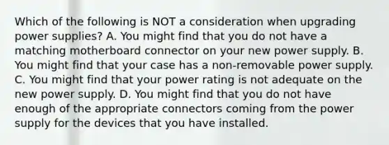 Which of the following is NOT a consideration when upgrading power supplies? A. You might find that you do not have a matching motherboard connector on your new power supply. B. You might find that your case has a non-removable power supply. C. You might find that your power rating is not adequate on the new power supply. D. You might find that you do not have enough of the appropriate connectors coming from the power supply for the devices that you have installed.