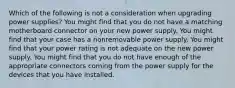 Which of the following is not a consideration when upgrading power supplies? You might find that you do not have a matching motherboard connector on your new power supply. You might find that your case has a nonremovable power supply. You might find that your power rating is not adequate on the new power supply. You might find that you do not have enough of the appropriate connectors coming from the power supply for the devices that you have installed.