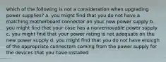 which of the following is not a consideration when upgrading power supplies? a. you might find that you do not have a matching motherboard connector on your new power supply b. you might find that your case has a nonremovable power supply c. you might find that your power rating is not adequate on the new power supply d. you might find that you do not have enough of the appropriate connectors coming from the power supply for the devices that you have installed